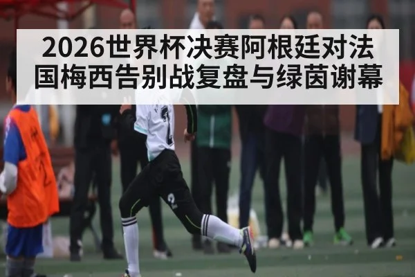 2026世界杯决赛阿根廷对法国梅西告别战复盘与绿茵谢幕 - kaiyun