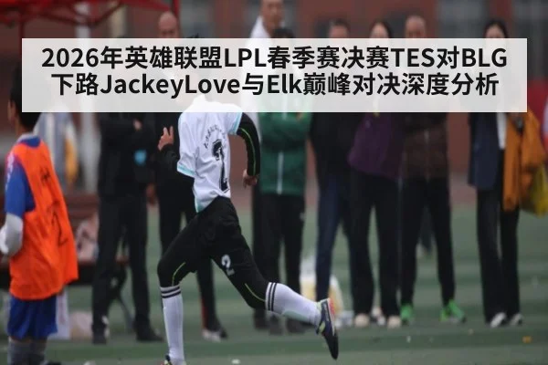 2026年英雄联盟LPL春季赛决赛TES对BLG下路JackeyLove与Elk巅峰对决深度分析